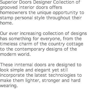 Superior Doors Designer Collection of grooved interior doors offers homeowners the unique opportunity to stamp personal style throughout their home. Our ever increasing collection of designs has something for everyone, from the timeless charm of the country cottage to the contemporary designs of the modern world. These innternal doors are designed to look simple and elegant yet still incorporate the latest technologies to make them lighter, stronger and hard wearing.